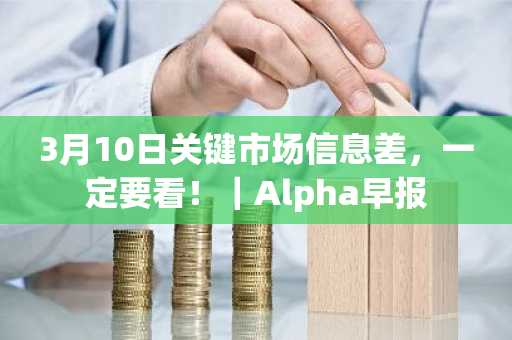 3月10日关键市场信息差，一定要看！｜Alpha早报