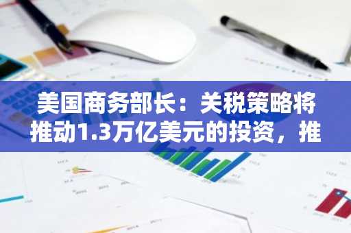 美国商务部长：关税策略将推动1.3万亿美元的投资，推动美国经济增长