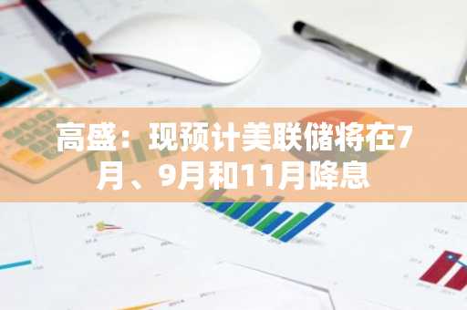 高盛：现预计美联储将在7月、9月和11月降息