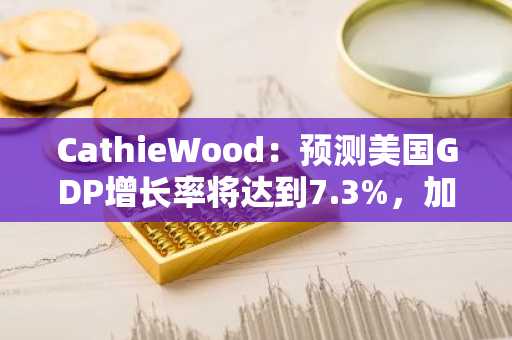 CathieWood：预测美国GDP增长率将达到7.3%，加密货币等技术将推动全球经济变革