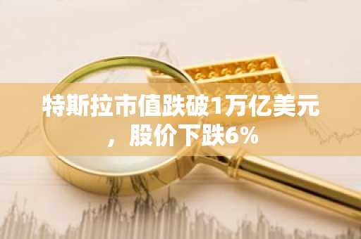 特斯拉市值跌破1万亿美元，股价下跌6%