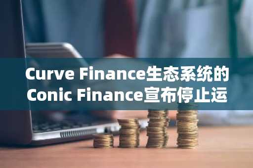 Curve Finance生态系统的Conic Finance宣布停止运营，LP需尽快提取资金