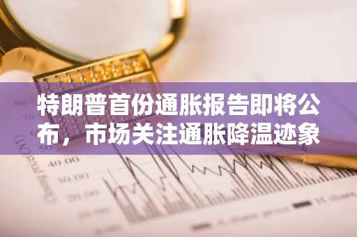 特朗普首份通胀报告即将公布，市场关注通胀降温迹象