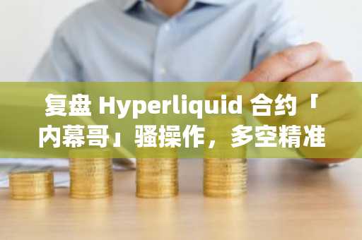 复盘 Hyperliquid 合约「内幕哥」骚操作，多空精准开平仓