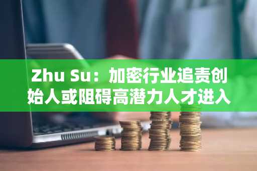 Zhu Su：加密行业追责创始人或阻碍高潜力人才进入