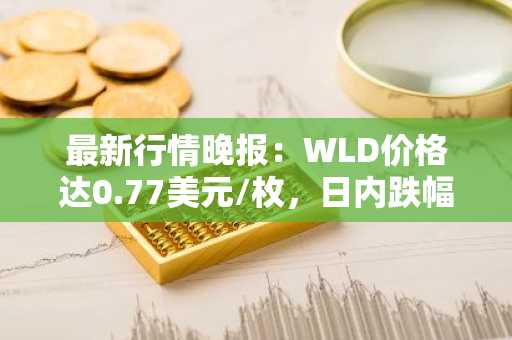 最新行情晚报：WLD价格达0.77美元/枚，日内跌幅-3.02%