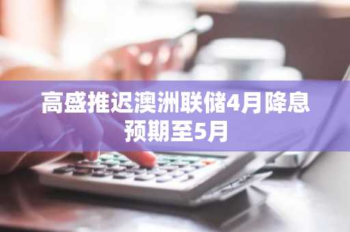 高盛推迟澳洲联储4月降息预期至5月