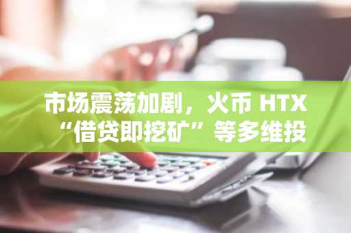 市场震荡加剧，火币 HTX “借贷即挖矿”等多维投资工具助力用户稳中求胜