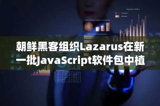 朝鲜黑客组织Lazarus在新一批JavaScript软件包中植入窃取加密货币的恶意软件