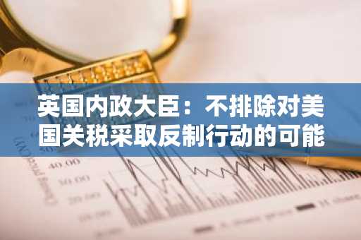 英国内政大臣：不排除对美国关税采取反制行动的可能性