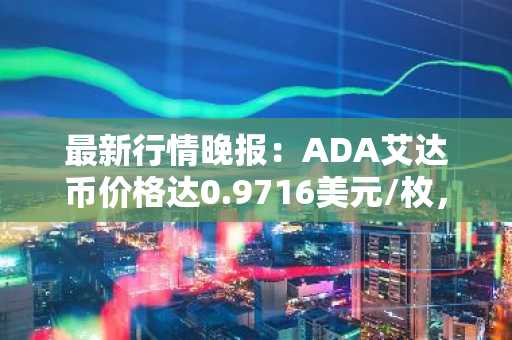 最新行情晚报：ADA艾达币价格达0.9716美元/枚，日内涨幅2.07%