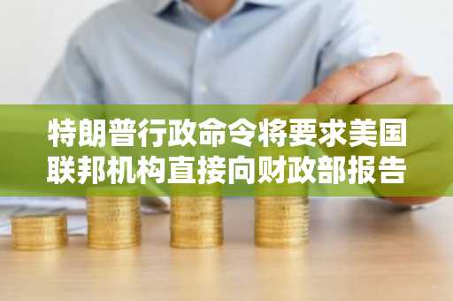 特朗普行政命令将要求美国联邦机构直接向财政部报告比特币持有情况