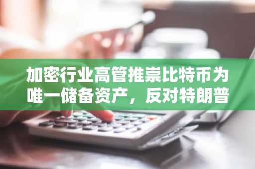 加密行业高管推崇比特币为唯一储备资产，反对特朗普的多币种加密储备计划