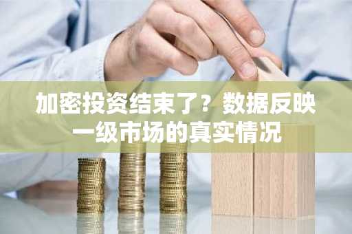 加密投资结束了？数据反映一级市场的真实情况