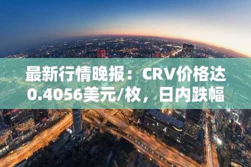 最新行情晚报：CRV价格达0.4056美元/枚，日内跌幅-3.01%