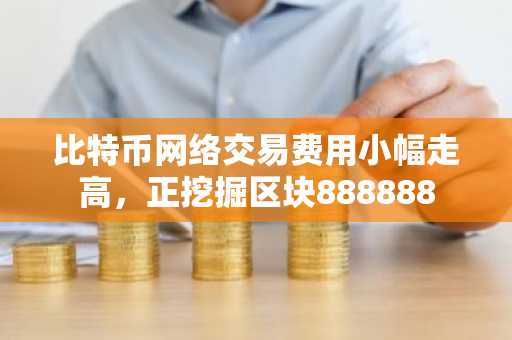 比特币网络交易费用小幅走高，正挖掘区块888888