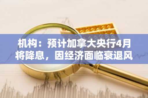 机构：预计加拿大央行4月将降息，因经济面临衰退风险