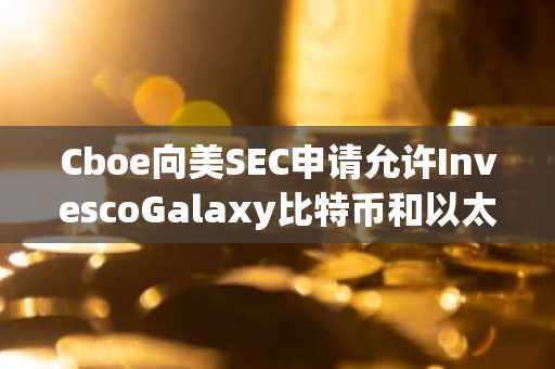 Cboe向美SEC申请允许InvescoGalaxy比特币和以太坊ETF进行实物赎回