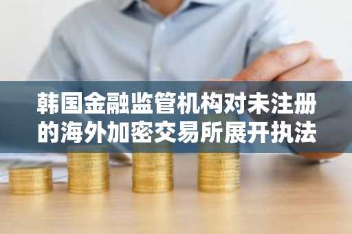 韩国金融监管机构对未注册的海外加密交易所展开执法行动
