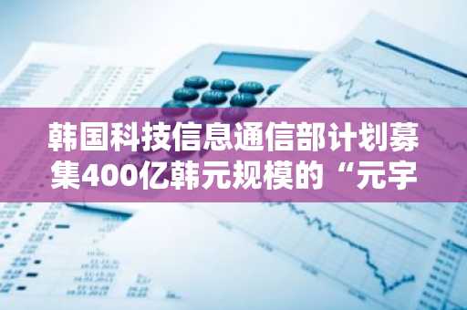 韩国科技信息通信部计划募集400亿韩元规模的“元宇宙基金”投资管理公司