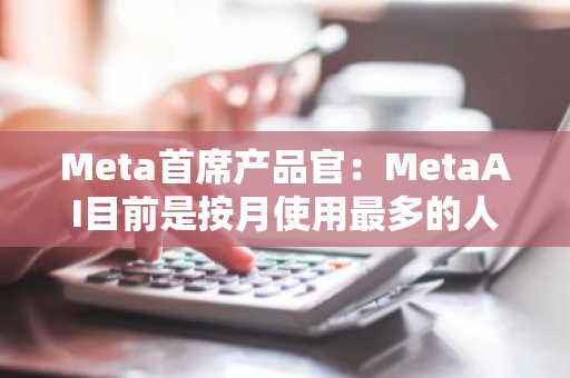 Meta首席产品官：MetaAI目前是按月使用最多的人工智能助手，用户总数达到7亿