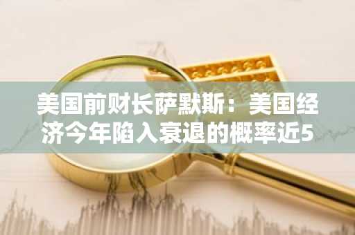美国前财长萨默斯：美国经济今年陷入衰退的概率近50%