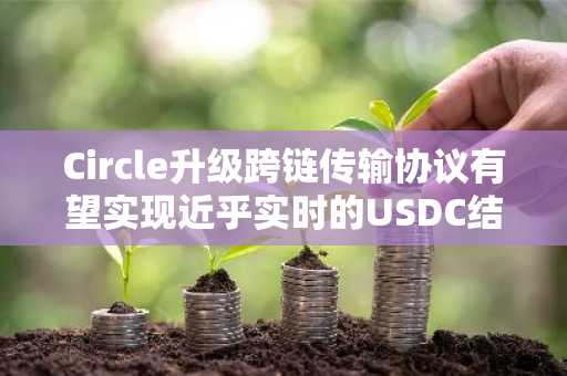 Circle升级跨链传输协议有望实现近乎实时的USDC结算