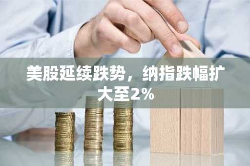 美股延续跌势，纳指跌幅扩大至2%