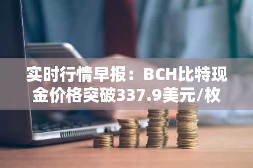 实时行情早报：BCH比特现金价格突破337.9美元/枚，日内涨3.05%