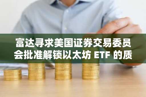 富达寻求美国证券交易委员会批准解锁以太坊 ETF 的质押