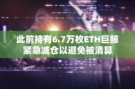 此前持有6.7万枚ETH巨鲸紧急减仓以避免被清算