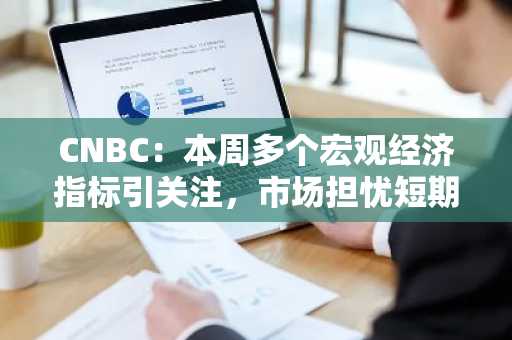 CNBC：本周多个宏观经济指标引关注，市场担忧短期或继续拖累加密货币价格