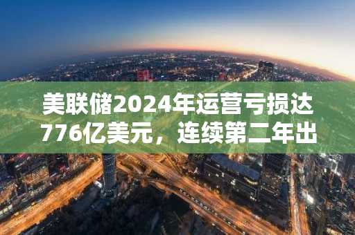 美联储2024年运营亏损达776亿美元，连续第二年出现大额亏损