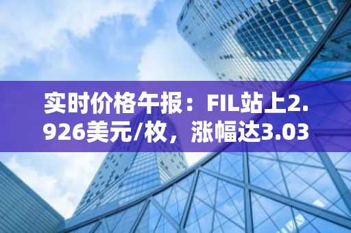 实时价格午报：FIL站上2.926美元/枚，涨幅达3.03%