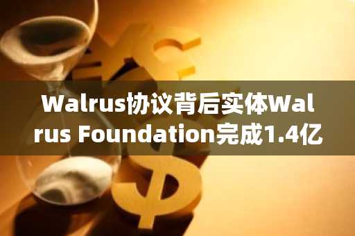 Walrus协议背后实体Walrus Foundation完成1.4亿美元融资，Standard Crypto领投