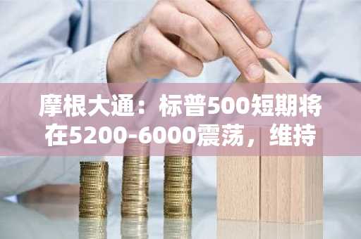 摩根大通：标普500短期将在5200-6000震荡，维持6500点年终目标