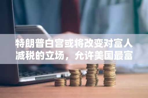 特朗普白宫或将改变对富人减税的立场，允许美国最富有的人的税率上升