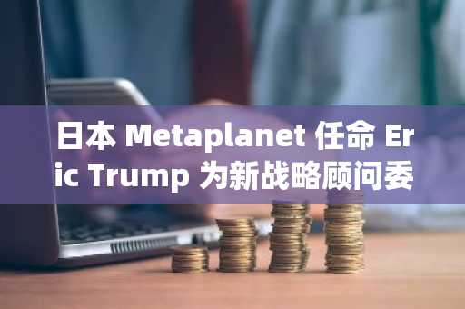 日本 Metaplanet 任命 Eric Trump 为新战略顾问委员会成员
