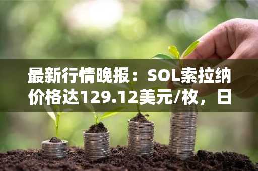 最新行情晚报：SOL索拉纳价格达129.12美元/枚，日内跌幅-3.51%