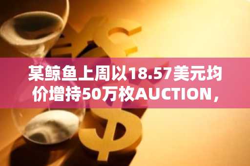 某鲸鱼上周以18.57美元均价增持50万枚AUCTION，已浮盈约620万美元