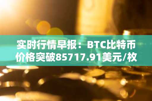实时行情早报：BTC比特币价格突破85717.91美元/枚，日内涨1.01%