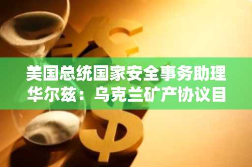 美国总统国家安全事务助理华尔兹：乌克兰矿产协议目前正在朝着积极的方向发展
