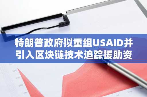 特朗普政府拟重组USAID并引入区块链技术追踪援助资金分发