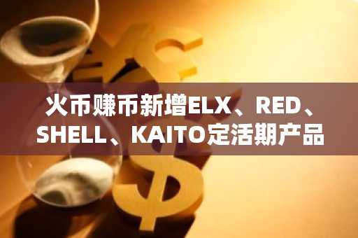 火币赚币新增ELX、RED、SHELL、KAITO定活期产品，最高享100%年化补贴