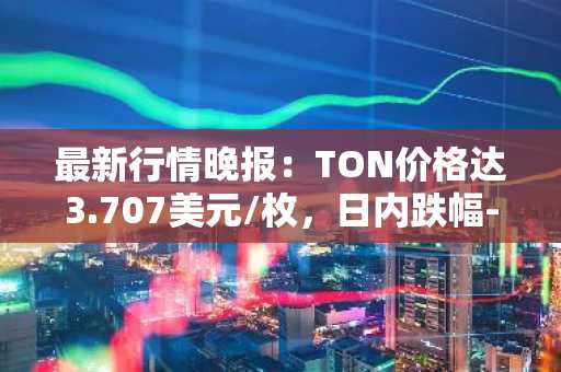 最新行情晚报：TON价格达3.707美元/枚，日内跌幅-3.16%