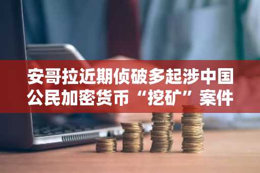 安哥拉近期侦破多起涉中国公民加密货币“挖矿”案件