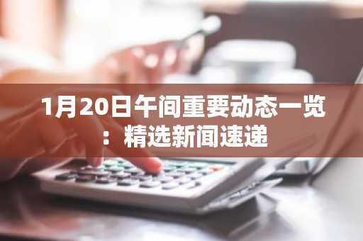 1月20日午间重要动态一览：精选新闻速递