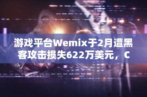 游戏平台Wemix于2月遭黑客攻击损失622万美元，CEO承认通知迟缓但否认有意隐瞒