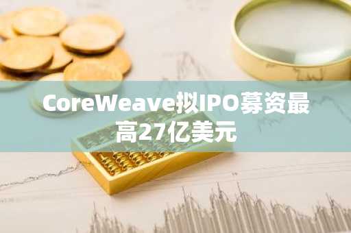 CoreWeave拟IPO募资最高27亿美元