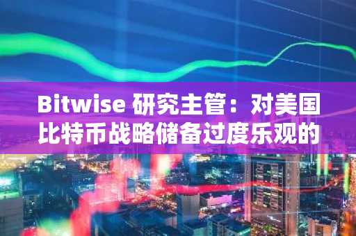 Bitwise 研究主管：对美国比特币战略储备过度乐观的冷静反思